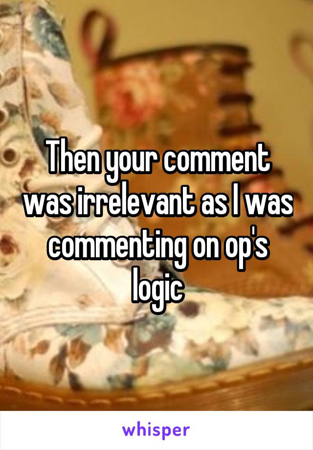 Then your comment was irrelevant as I was commenting on op's logic