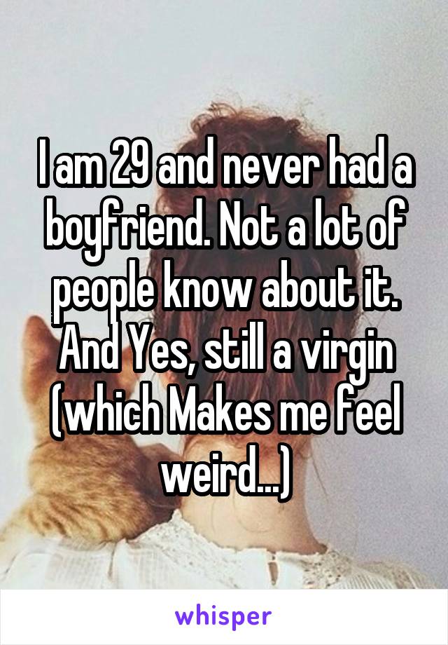 I am 29 and never had a boyfriend. Not a lot of people know about it. And Yes, still a virgin (which Makes me feel weird...)