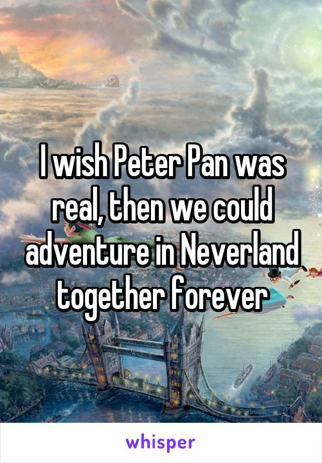 I wish Peter Pan was real, then we could adventure in Neverland together forever