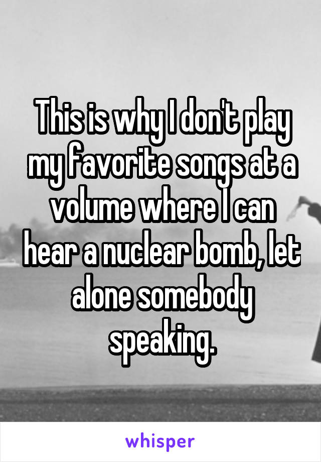 This is why I don't play my favorite songs at a volume where I can hear a nuclear bomb, let alone somebody speaking.
