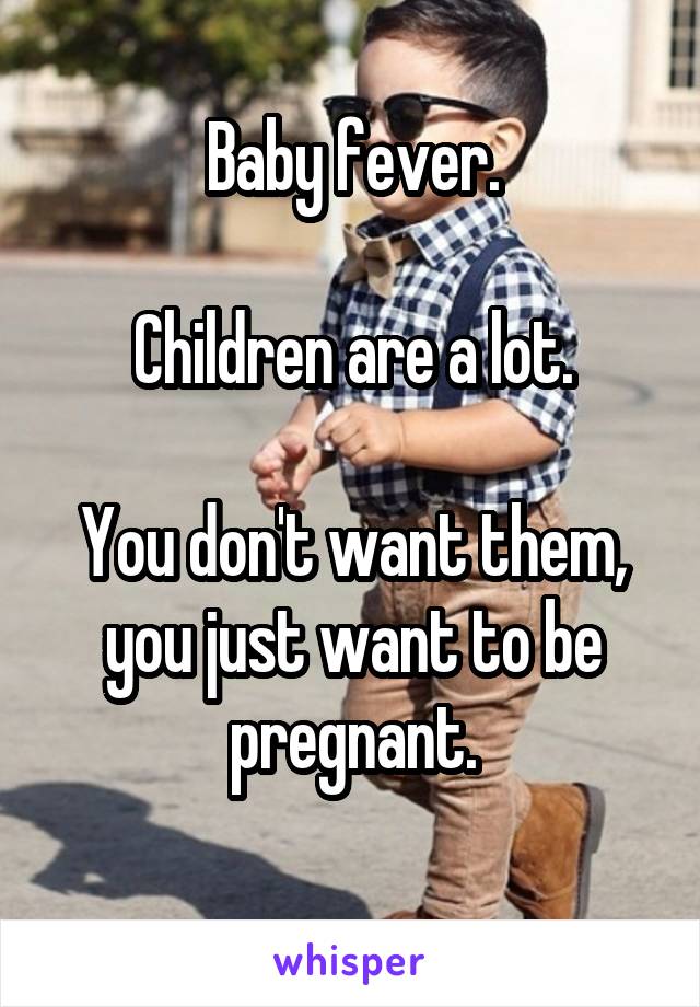 Baby fever.

Children are a lot.

You don't want them, you just want to be pregnant.
