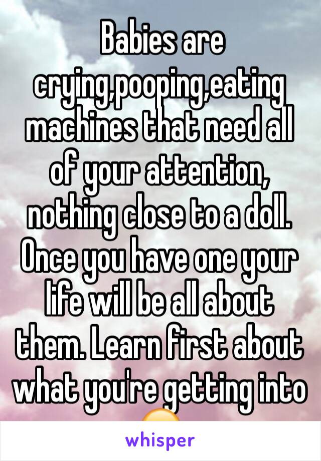  Babies are crying,pooping,eating machines that need all of your attention, nothing close to a doll. Once you have one your life will be all about them. Learn first about what you're getting into 😁