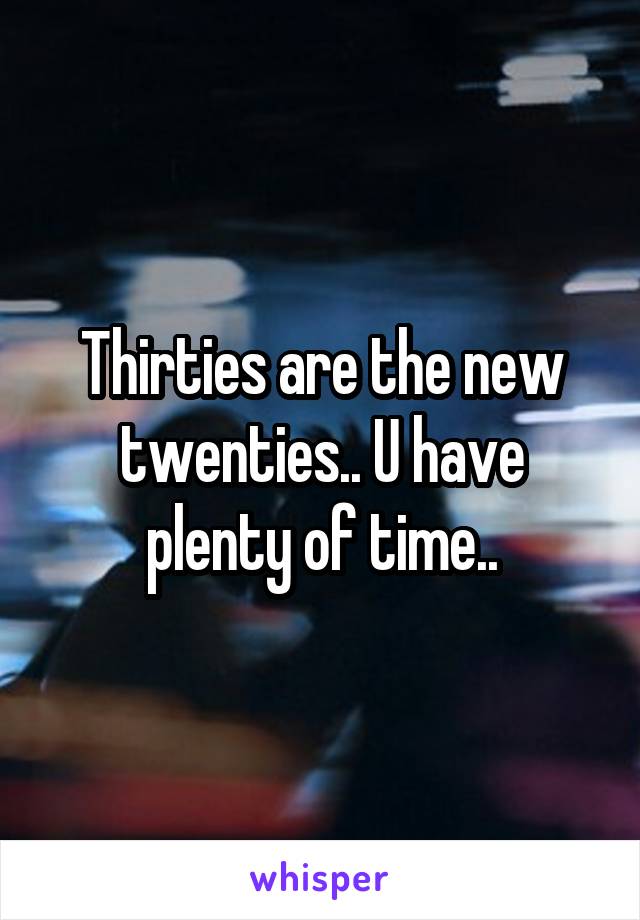 Thirties are the new twenties.. U have plenty of time..
