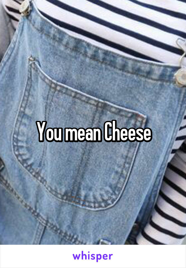 You mean Cheese