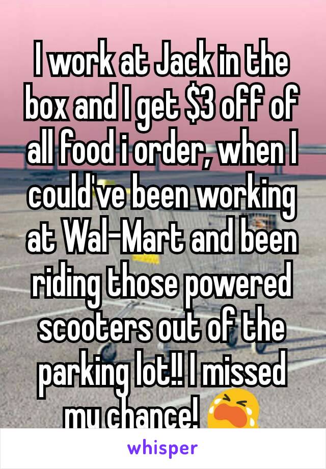 I work at Jack in the box and I get $3 off of all food i order, when I could've been working at Wal-Mart and been riding those powered scooters out of the parking lot!! I missed my chance! 😭