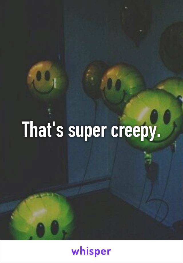 That's super creepy.