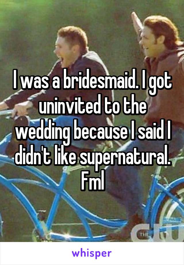 I was a bridesmaid. I got uninvited to the wedding because I said I didn't like supernatural. Fml