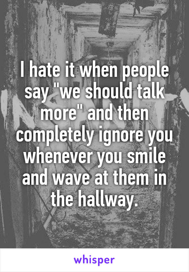 I hate it when people say "we should talk more" and then completely ignore you whenever you smile and wave at them in the hallway.