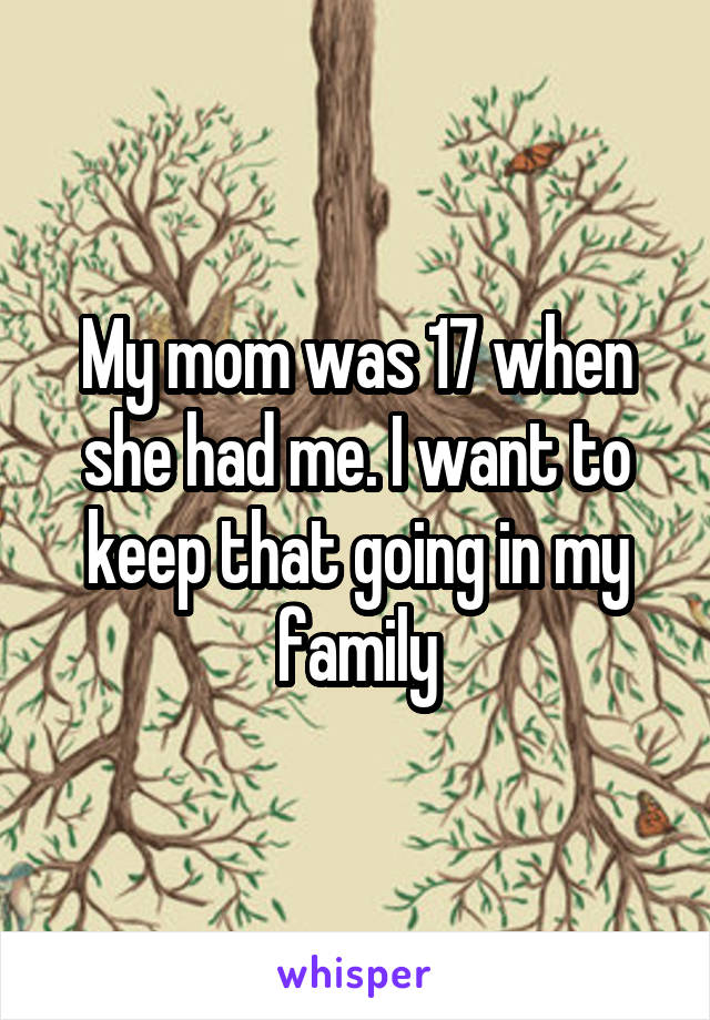 My mom was 17 when she had me. I want to keep that going in my family