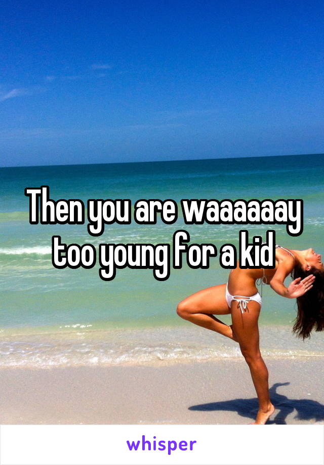 Then you are waaaaaay too young for a kid