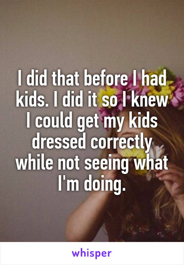 I did that before I had kids. I did it so I knew I could get my kids dressed correctly while not seeing what I'm doing.