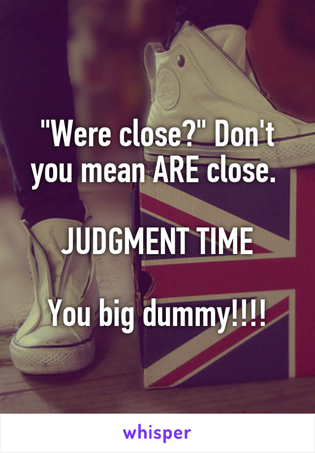 "Were close?" Don't you mean ARE close. 

JUDGMENT TIME

You big dummy!!!!
