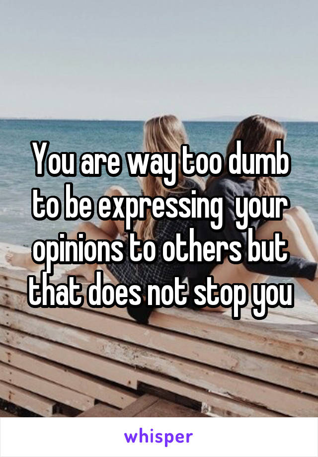 You are way too dumb to be expressing  your opinions to others but that does not stop you