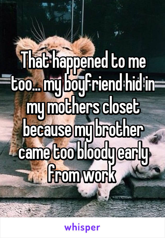 That happened to me too... my boyfriend hid in my mothers closet because my brother came too bloody early from work 