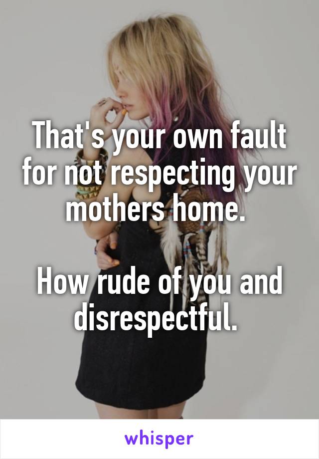 That's your own fault for not respecting your mothers home. 

How rude of you and disrespectful. 