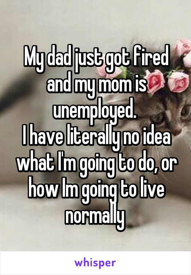 My dad just got fired and my mom is unemployed. 
I have literally no idea what I'm going to do, or how Im going to live normally 