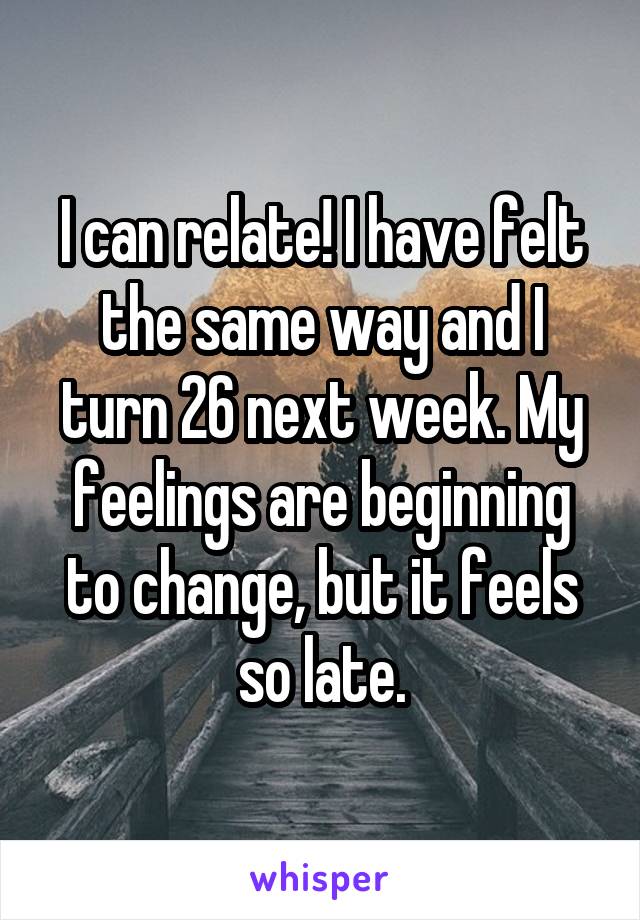I can relate! I have felt the same way and I turn 26 next week. My feelings are beginning to change, but it feels so late.