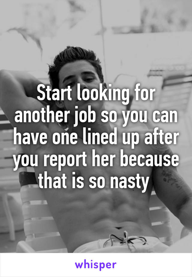 Start looking for another job so you can have one lined up after you report her because that is so nasty 