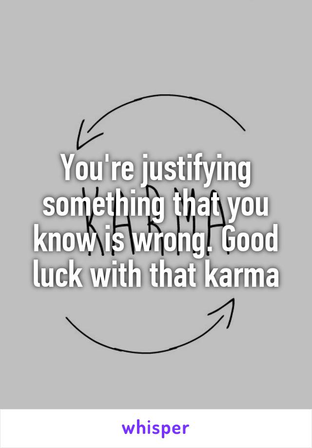 You're justifying something that you know is wrong. Good luck with that karma