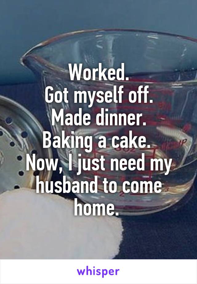 Worked.
Got myself off.
Made dinner.
Baking a cake. 
Now, I just need my husband to come home. 