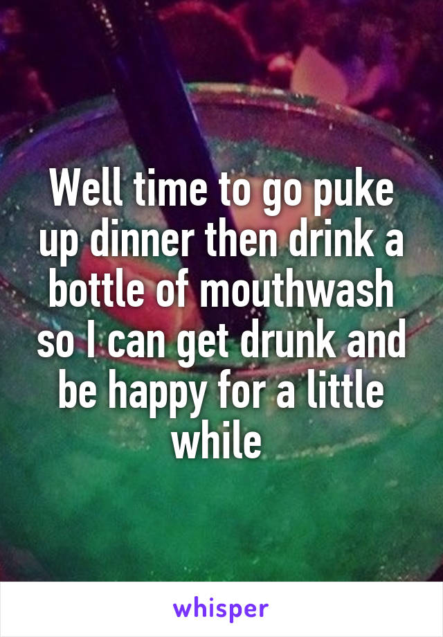 Well time to go puke up dinner then drink a bottle of mouthwash so I can get drunk and be happy for a little while 