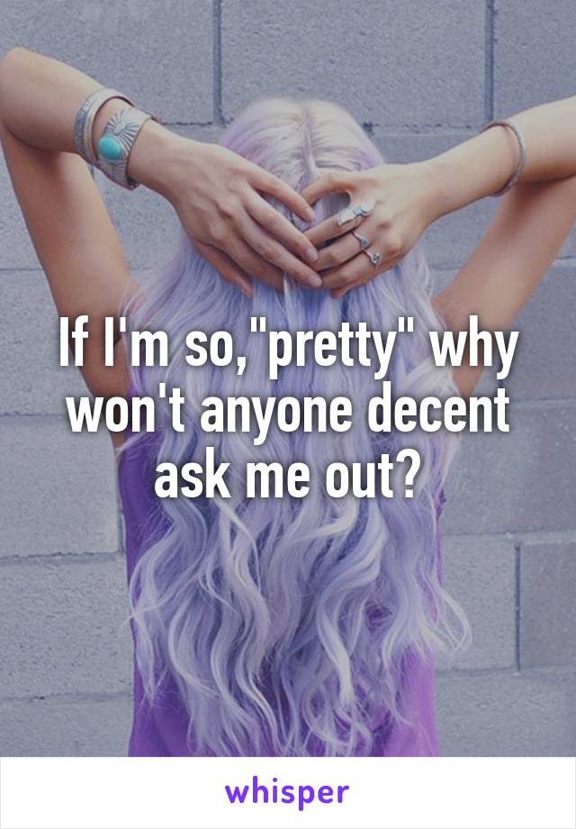 If I'm so,"pretty" why won't anyone decent ask me out?