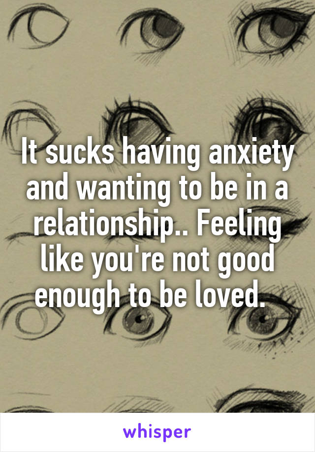 It sucks having anxiety and wanting to be in a relationship.. Feeling like you're not good enough to be loved.  