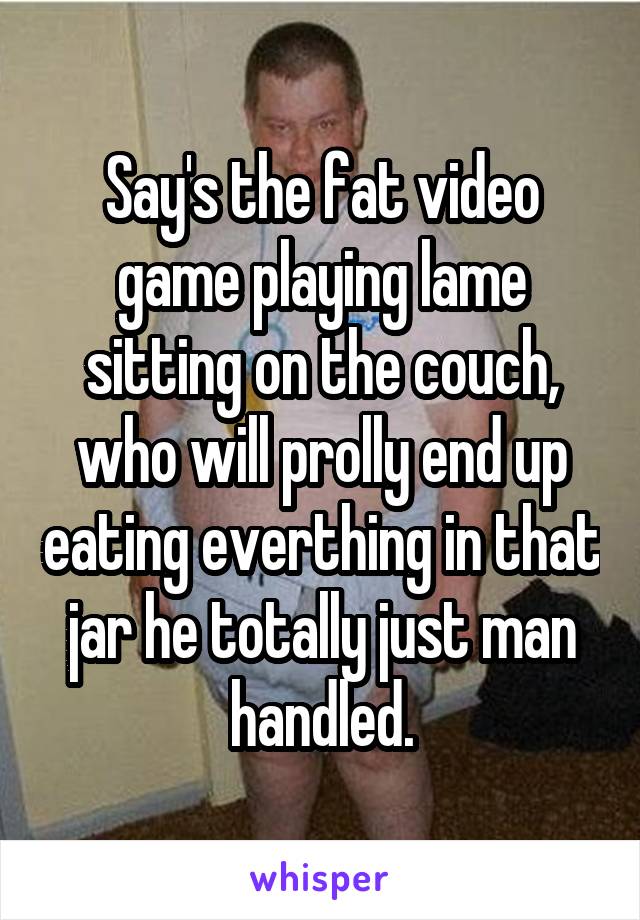 Say's the fat video game playing lame sitting on the couch, who will prolly end up eating everthing in that jar he totally just man handled.