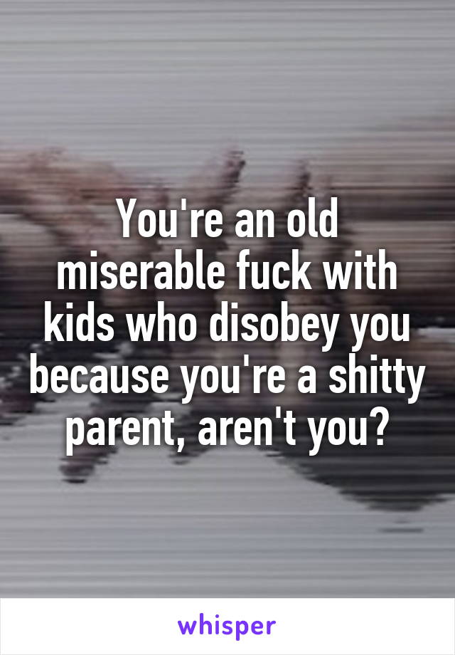 You're an old miserable fuck with kids who disobey you because you're a shitty parent, aren't you?