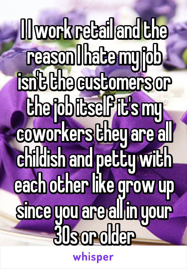 I I work retail and the reason I hate my job isn't the customers or the job itself it's my coworkers they are all childish and petty with each other like grow up since you are all in your 30s or older