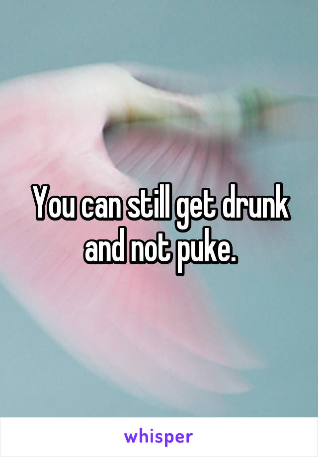 You can still get drunk and not puke.