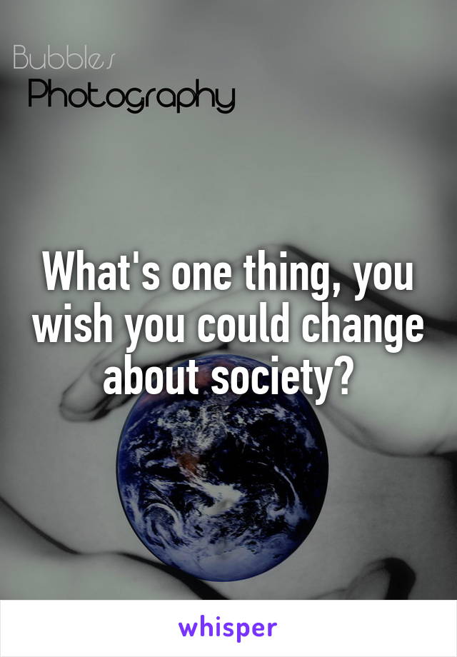 What's one thing, you wish you could change about society?