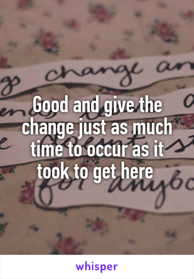 Good and give the change just as much time to occur as it took to get here 