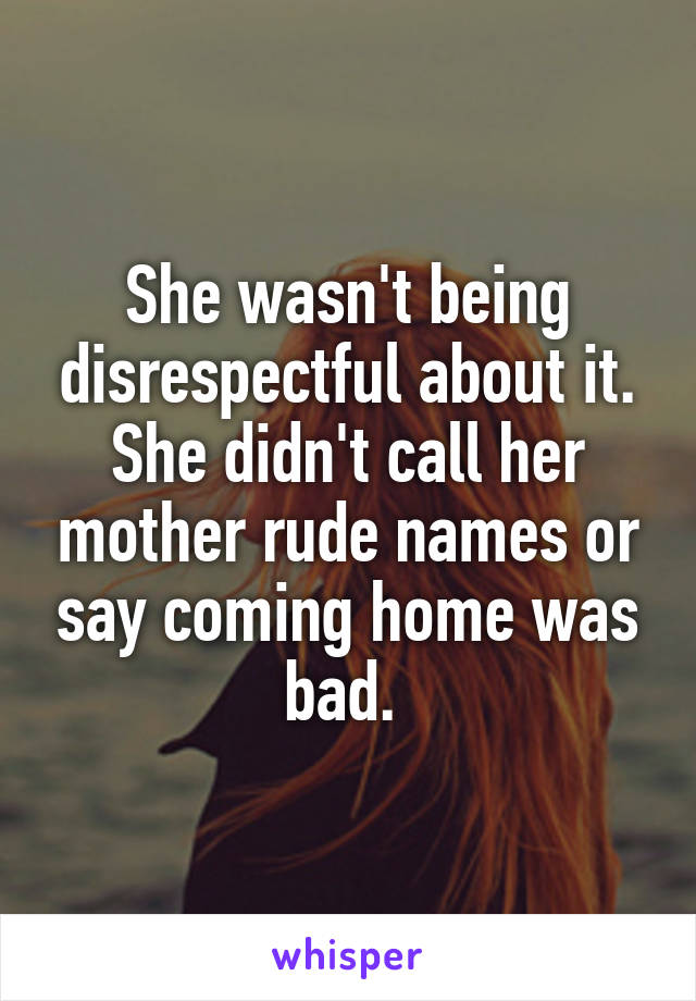 She wasn't being disrespectful about it. She didn't call her mother rude names or say coming home was bad. 