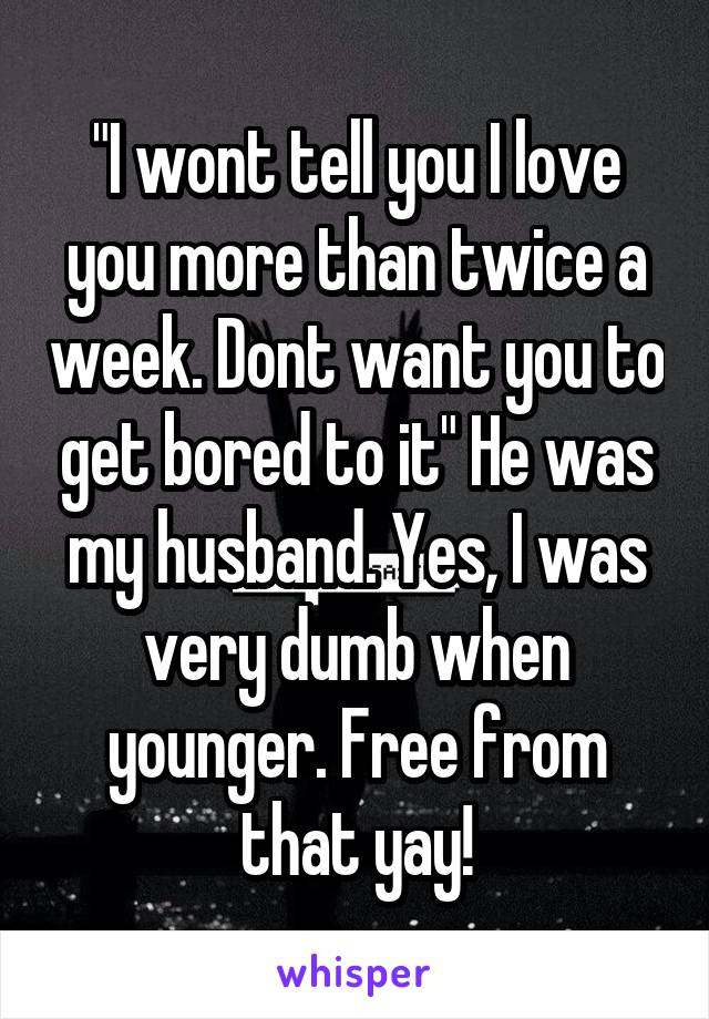 "I wont tell you I love you more than twice a week. Dont want you to get bored to it" He was my husband. Yes, I was very dumb when younger. Free from that yay!