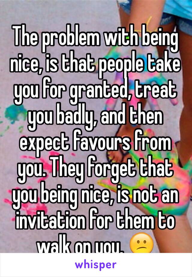 The problem with being nice, is that people take you for granted, treat you badly, and then expect favours from you. They forget that you being nice, is not an invitation for them to walk on you. 😕