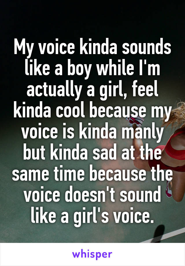My voice kinda sounds like a boy while I'm actually a girl, feel kinda cool because my voice is kinda manly but kinda sad at the same time because the voice doesn't sound like a girl's voice.