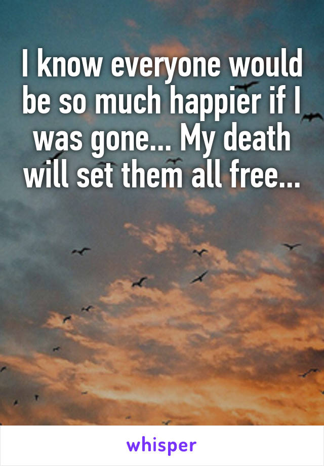 I know everyone would be so much happier if I was gone... My death will set them all free...                 




