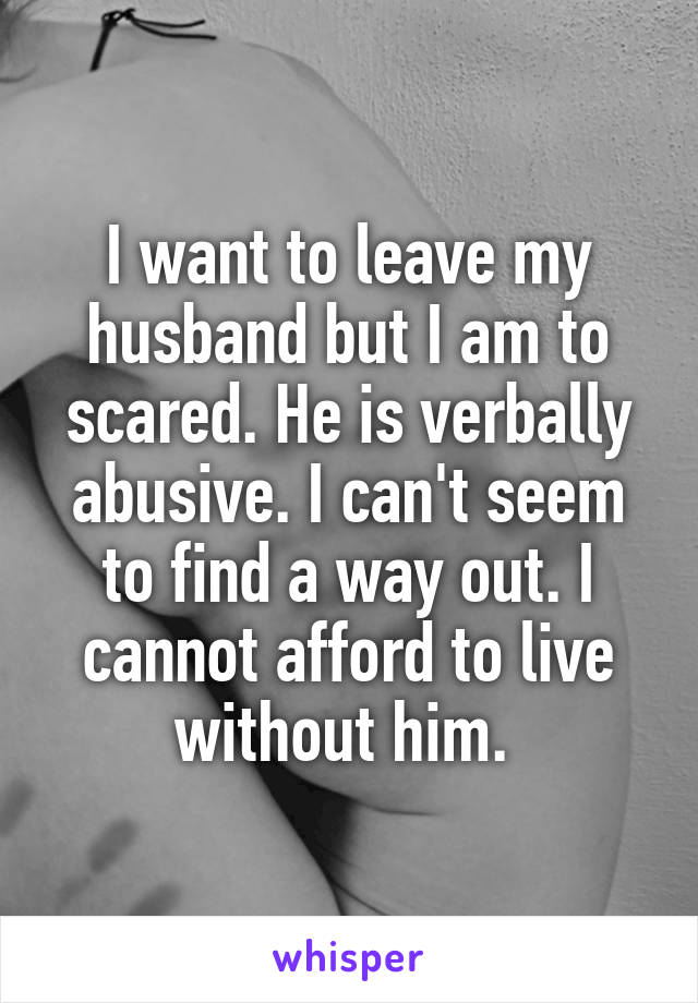 I want to leave my husband but I am to scared. He is verbally abusive. I can't seem to find a way out. I cannot afford to live without him. 