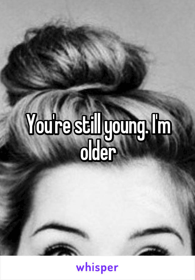 You're still young. I'm older