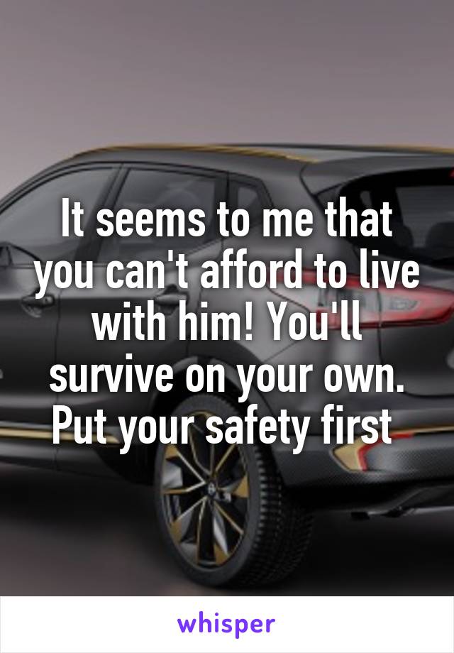 It seems to me that you can't afford to live with him! You'll survive on your own. Put your safety first 