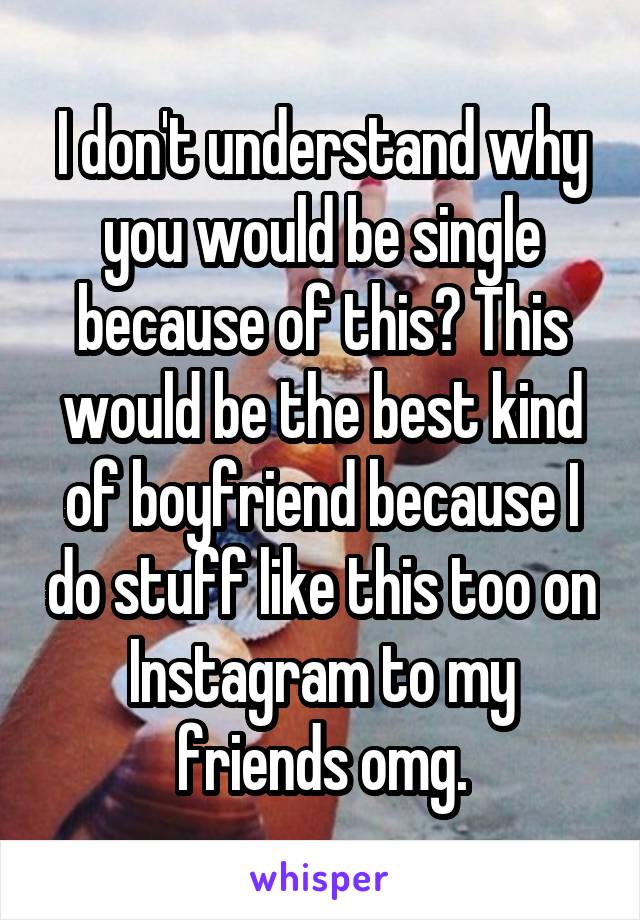 I don't understand why you would be single because of this? This would be the best kind of boyfriend because I do stuff like this too on Instagram to my friends omg.
