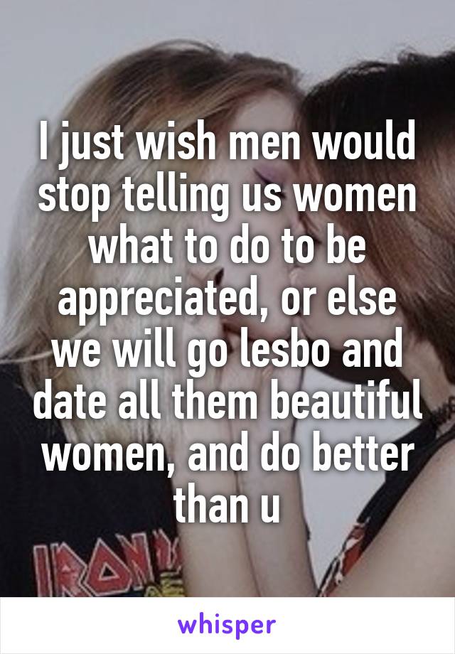 I just wish men would stop telling us women what to do to be appreciated, or else we will go lesbo and date all them beautiful women, and do better than u