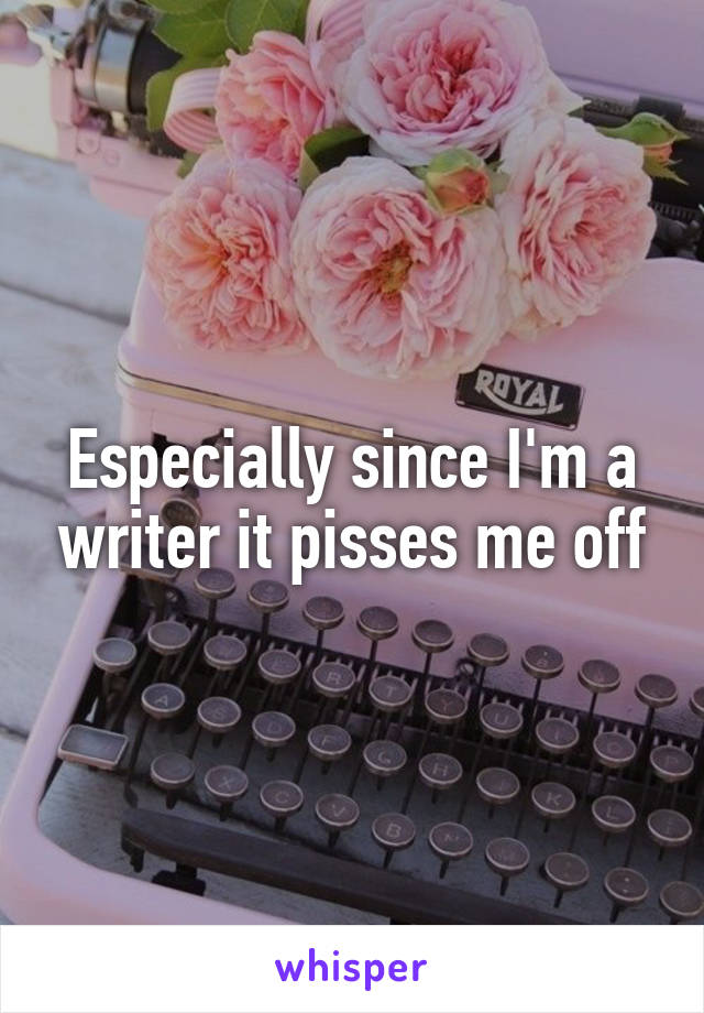 Especially since I'm a writer it pisses me off