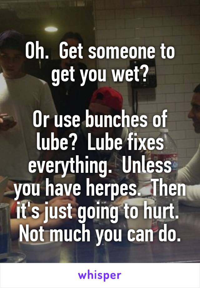 Oh.  Get someone to get you wet?

Or use bunches of lube?  Lube fixes everything.  Unless you have herpes.  Then it's just going to hurt.  Not much you can do.