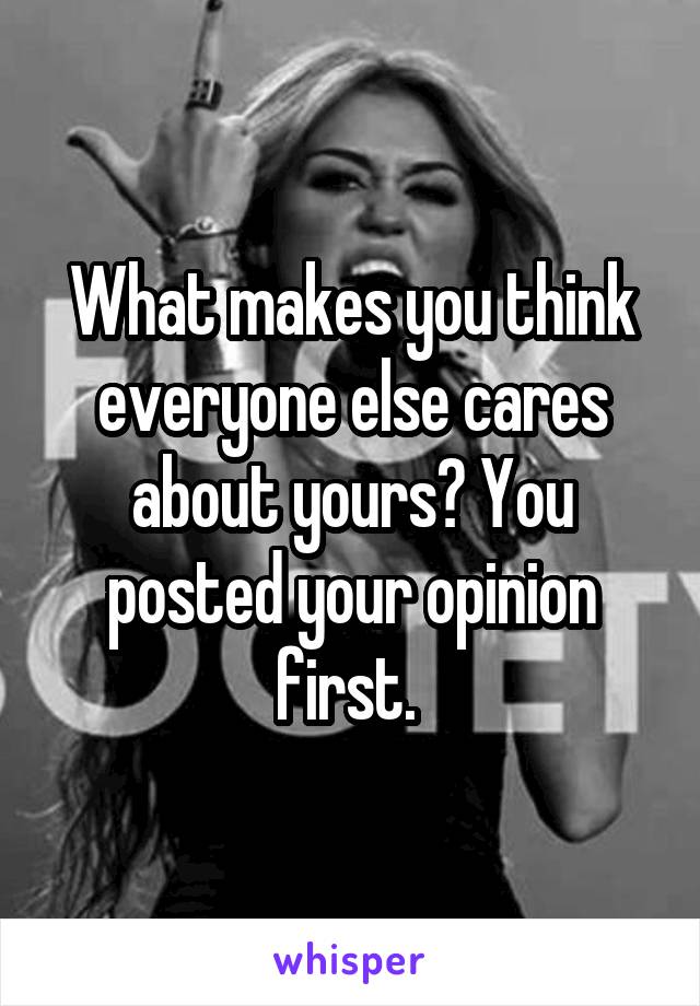 What makes you think everyone else cares about yours? You posted your opinion first. 