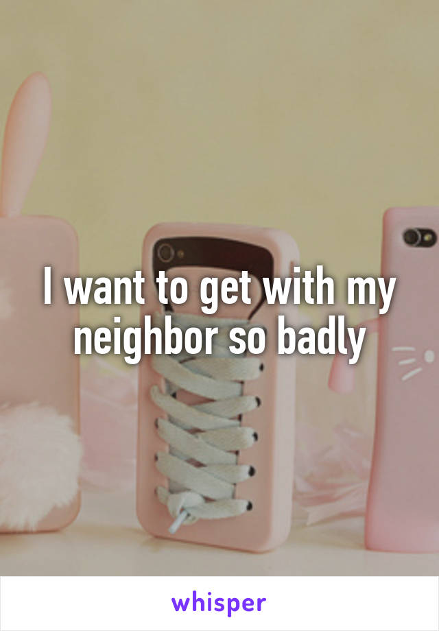 I want to get with my neighbor so badly