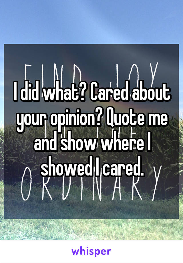 I did what? Cared about your opinion? Quote me and show where I showed I cared.