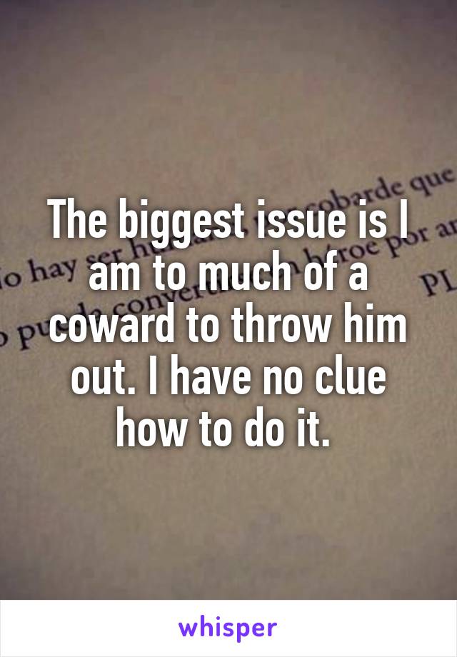 The biggest issue is I am to much of a coward to throw him out. I have no clue how to do it. 