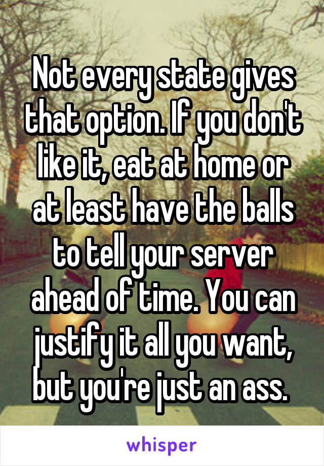 Not every state gives that option. If you don't like it, eat at home or at least have the balls to tell your server ahead of time. You can justify it all you want, but you're just an ass. 